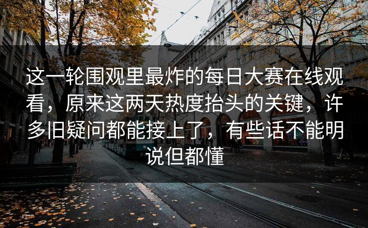 这一轮围观里最炸的每日大赛在线观看，原来这两天热度抬头的关键，许多旧疑问都能接上了，有些话不能明说但都懂