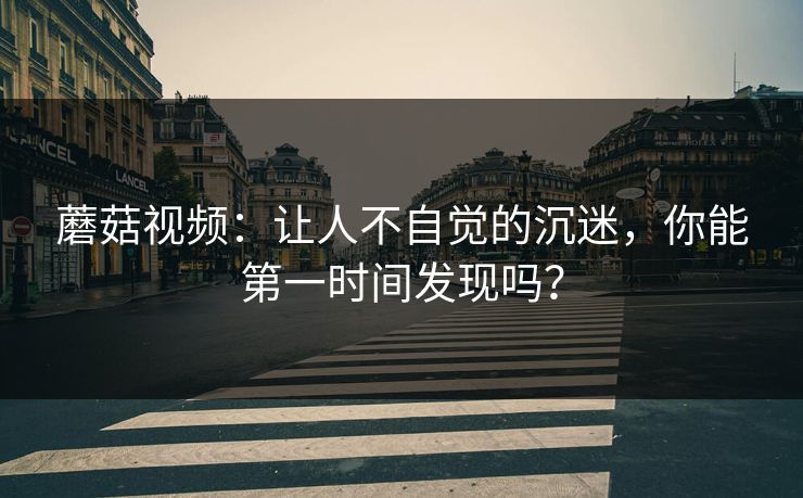 蘑菇视频：让人不自觉的沉迷，你能第一时间发现吗？