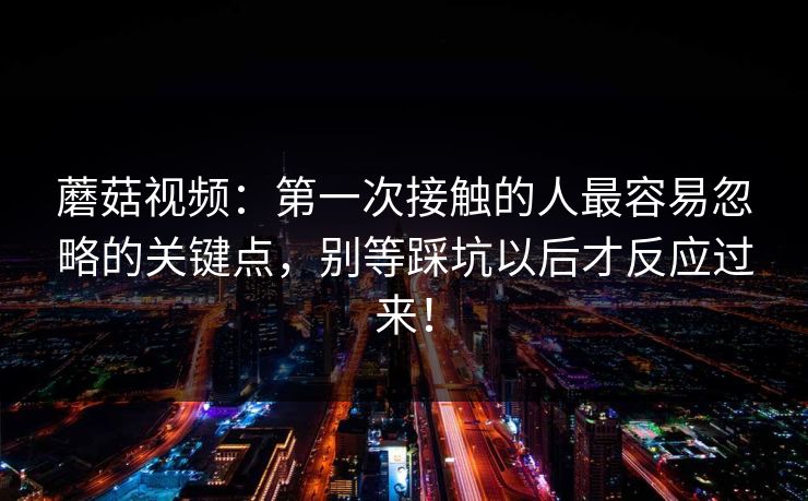 蘑菇视频：第一次接触的人最容易忽略的关键点，别等踩坑以后才反应过来！