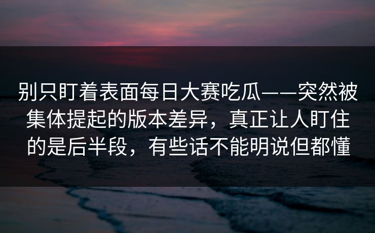 别只盯着表面每日大赛吃瓜——突然被集体提起的版本差异，真正让人盯住的是后半段，有些话不能明说但都懂