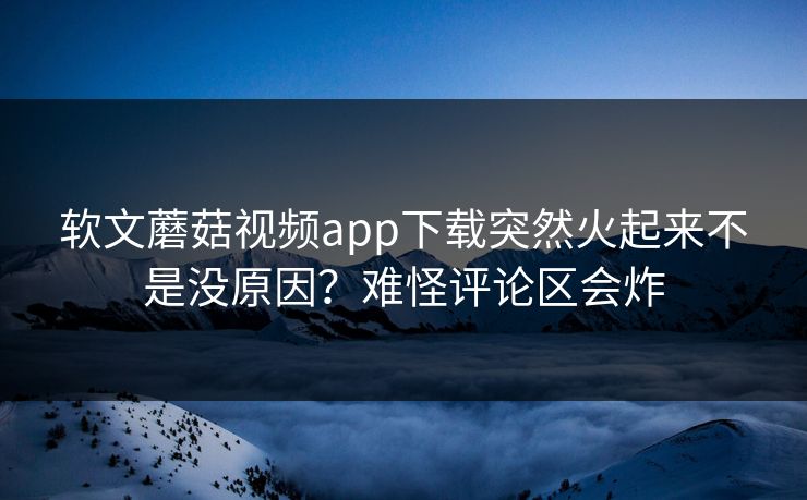软文蘑菇视频app下载突然火起来不是没原因？难怪评论区会炸