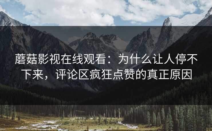 蘑菇影视在线观看：为什么让人停不下来，评论区疯狂点赞的真正原因