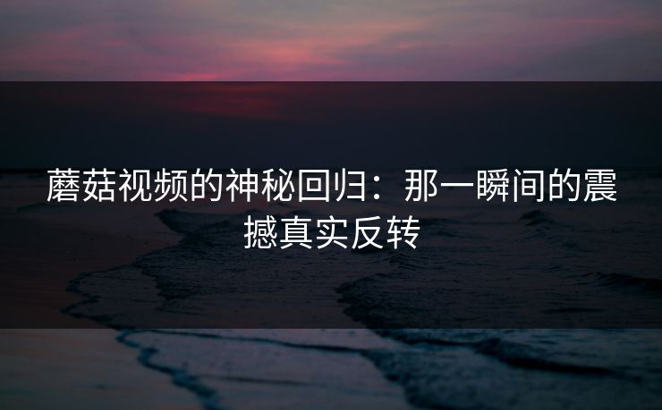 蘑菇视频的神秘回归：那一瞬间的震撼真实反转