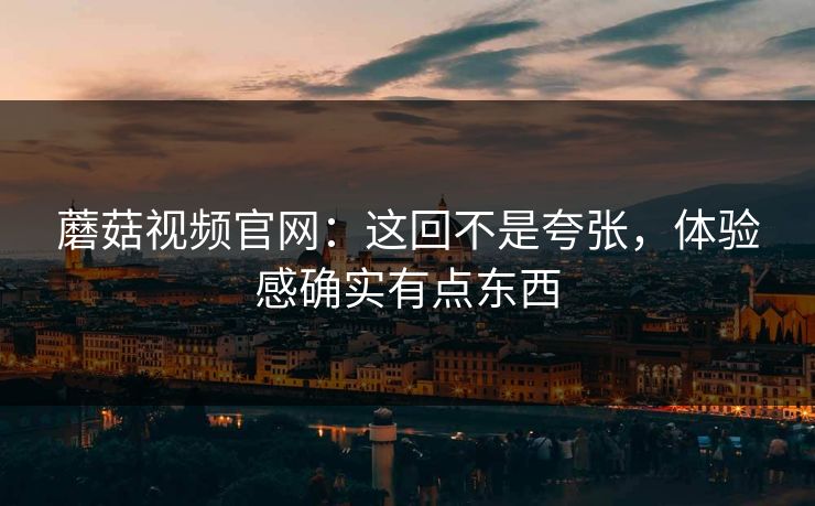 蘑菇视频官网：这回不是夸张，体验感确实有点东西