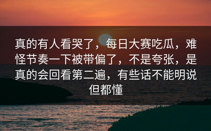 真的有人看哭了，每日大赛吃瓜，难怪节奏一下被带偏了，不是夸张，是真的会回看第二遍，有些话不能明说但都懂