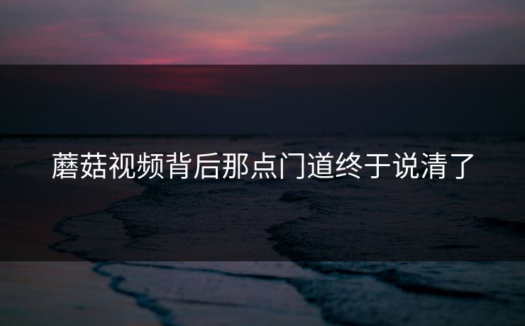 蘑菇视频背后那点门道终于说清了
