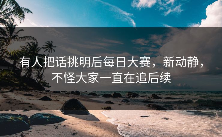 有人把话挑明后每日大赛，新动静，不怪大家一直在追后续