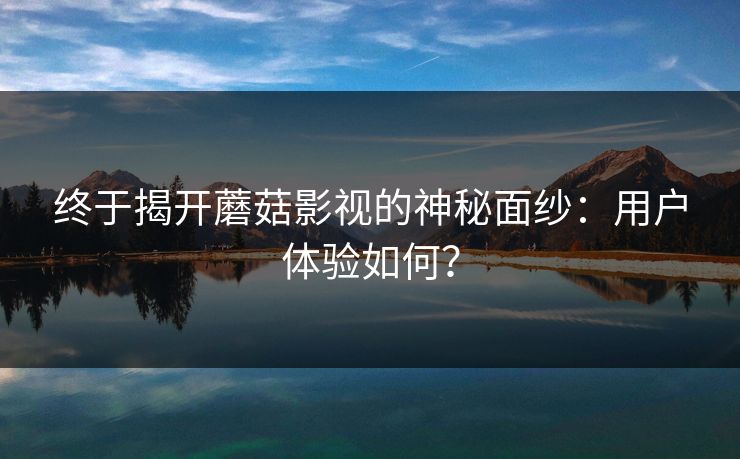 终于揭开蘑菇影视的神秘面纱：用户体验如何？