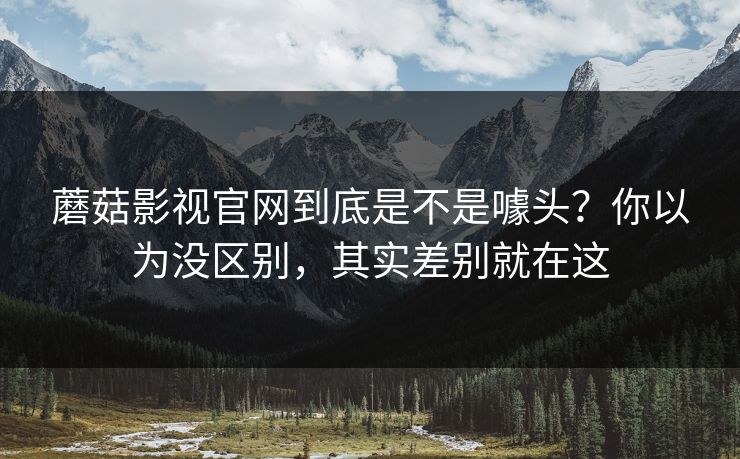 蘑菇影视官网到底是不是噱头？你以为没区别，其实差别就在这