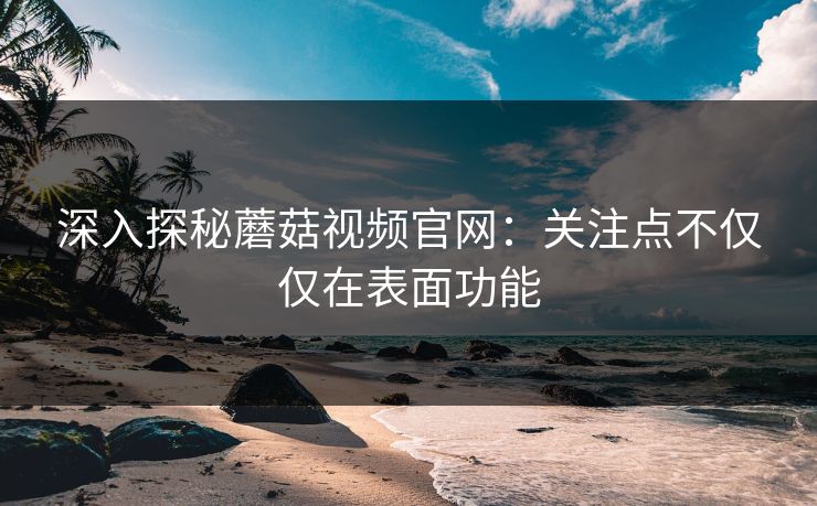 深入探秘蘑菇视频官网：关注点不仅仅在表面功能