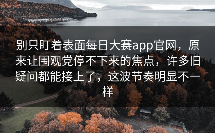 别只盯着表面每日大赛app官网，原来让围观党停不下来的焦点，许多旧疑问都能接上了，这波节奏明显不一样