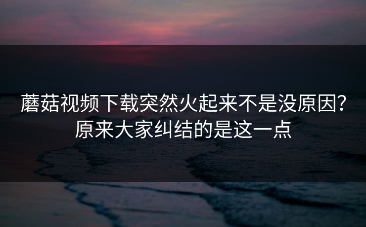 蘑菇视频下载突然火起来不是没原因？原来大家纠结的是这一点