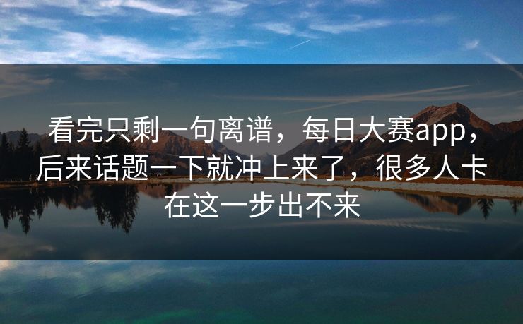 看完只剩一句离谱，每日大赛app，后来话题一下就冲上来了，很多人卡在这一步出不来